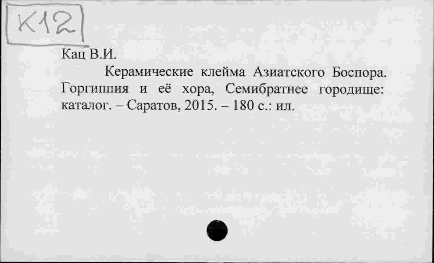 ﻿ka£]
Кац В.И.
Керамические клейма Азиатского Боспора. Горгиппия и её хора, Семибратнее городище: каталог. - Саратов, 2015. - 180 с.: ил.